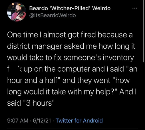 Tweet from @ItsBeardoWeirdo: One time I almost got fired because a district manager asked me how long it would take to fix someone's inventory fuckup and I said "an hour and a half" and they went "how long would it take with my help?" And I said "3 hours"